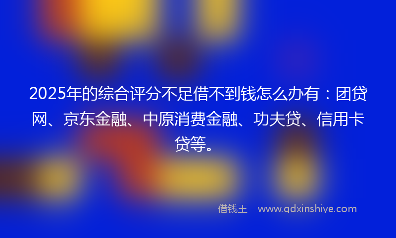2025年的综合评分不足借不到钱怎么办有：团贷网、京东金融、中原消费金融、功夫贷、信用卡贷等。