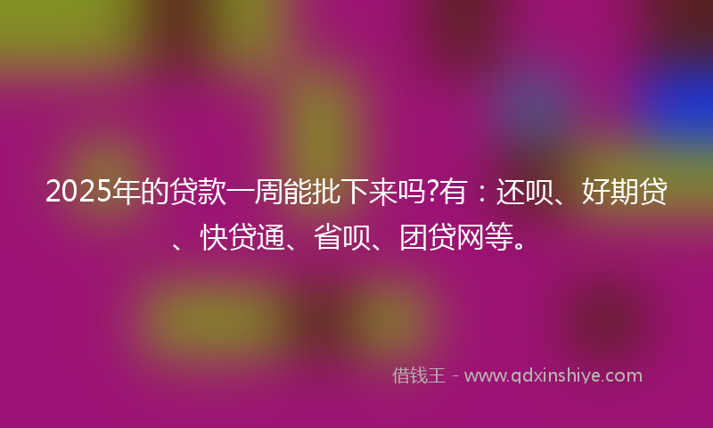 2025年的贷款一周能批下来吗?有：还呗、好期贷、快贷通、省呗、团贷网等。