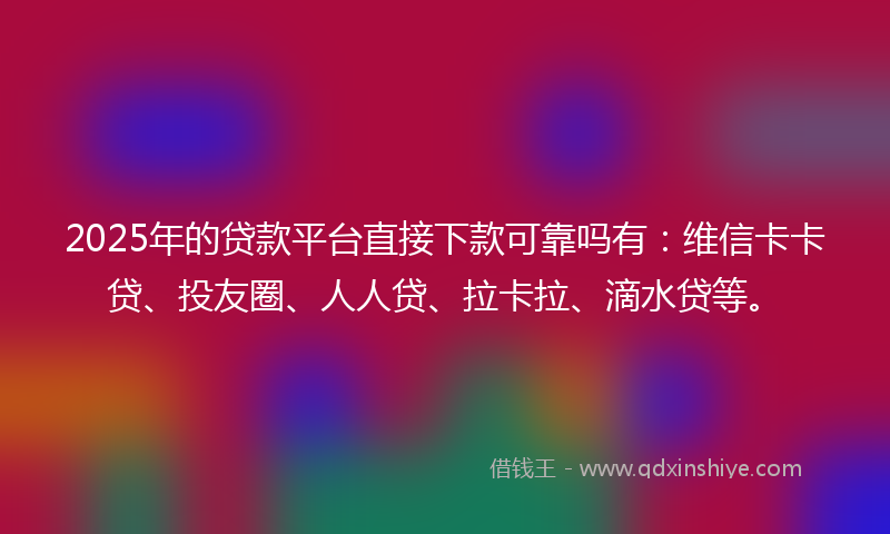 2025年的贷款平台直接下款可靠吗有：维信卡卡贷、投友圈、人人贷、拉卡拉、滴水贷等。