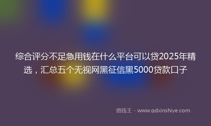 综合评分不足急用钱在什么平台可以贷2025年精选，汇总五个无视网黑征信黑5000贷款口子