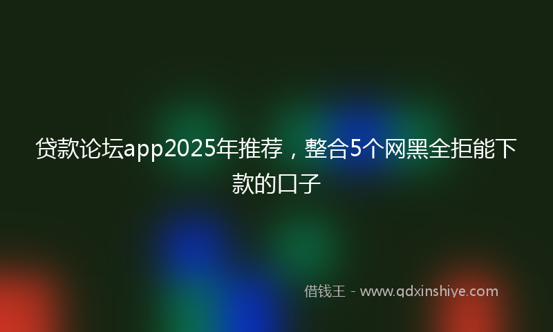 贷款论坛app2025年推荐，整合5个网黑全拒能下款的口子