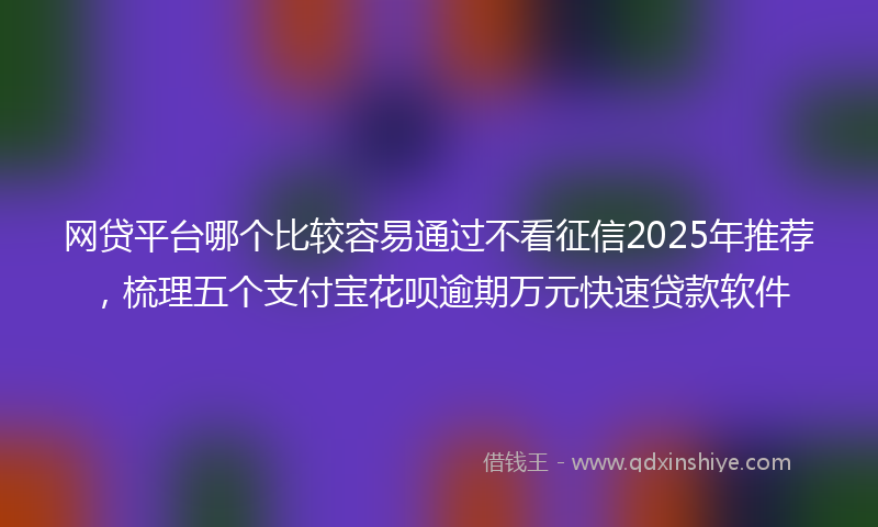 网贷平台哪个比较容易通过不看征信2025年推荐，梳理五个支付宝花呗逾期万元快速贷款软件