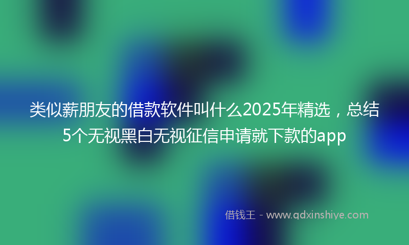 类似薪朋友的借款软件叫什么2025年精选，总结5个无视黑白无视征信申请就下款的app