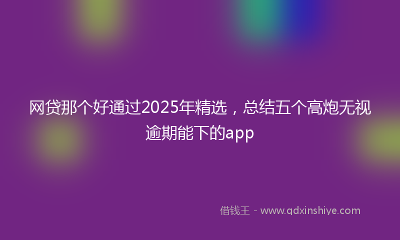 网贷那个好通过2025年精选，总结五个高炮无视逾期能下的app