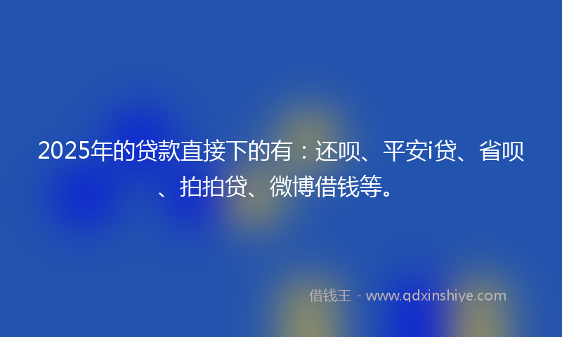 2025年的贷款直接下的有：还呗、平安i贷、省呗、拍拍贷、微博借钱等。