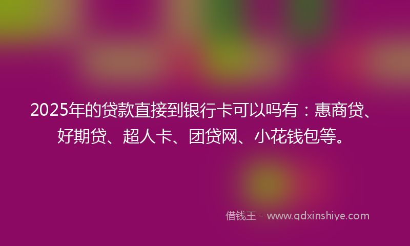 2025年的贷款直接到银行卡可以吗有：惠商贷、好期贷、超人卡、团贷网、小花钱包等。