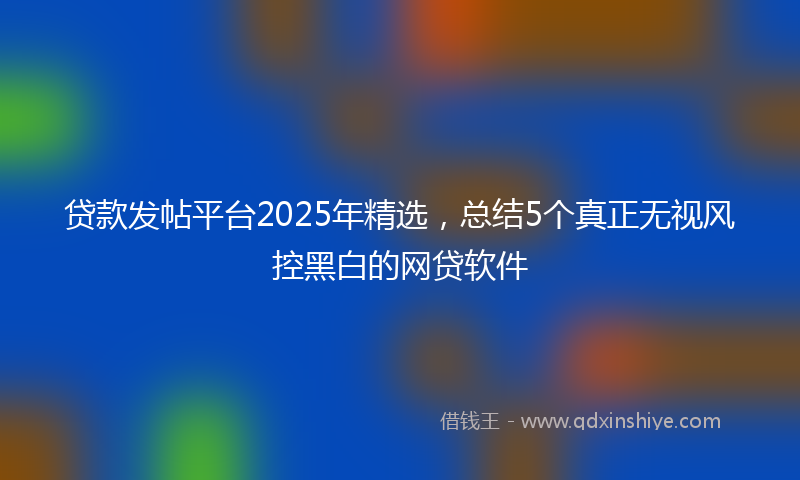 贷款发帖平台2025年精选，总结5个真正无视风控黑白的网贷软件