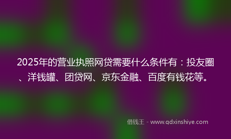 2025年的营业执照网贷需要什么条件有：投友圈、洋钱罐、团贷网、京东金融、百度有钱花等。