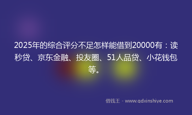 2025年的综合评分不足怎样能借到20000有：读秒贷、京东金融、投友圈、51人品贷、小花钱包等。