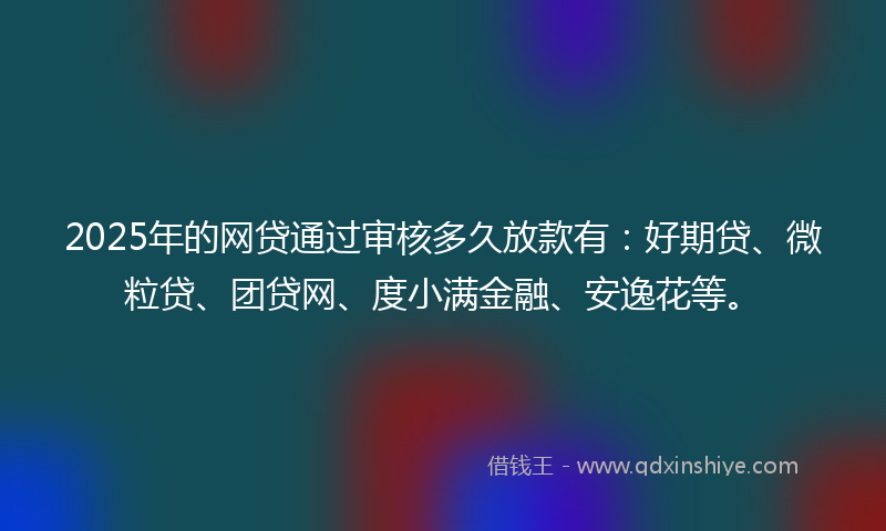 2025年的网贷通过审核多久放款有：好期贷、微粒贷、团贷网、度小满金融、安逸花等。