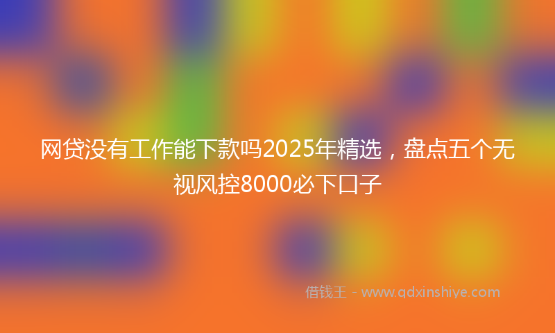 网贷没有工作能下款吗2025年精选，盘点五个无视风控8000必下口子