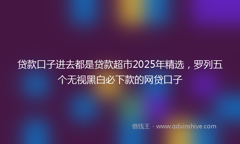 贷款口子进去都是贷款超市2025年精选，罗列五个无视黑白必下款的网贷口子