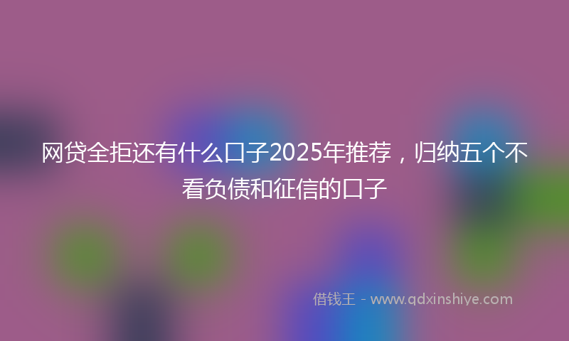 网贷全拒还有什么口子2025年推荐，归纳五个不看负债和征信的口子