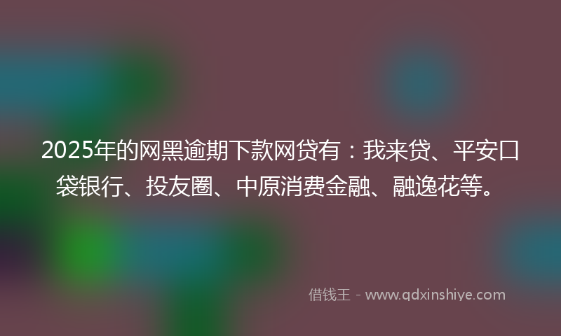 2025年的网黑逾期下款网贷有：我来贷、平安口袋银行、投友圈、中原消费金融、融逸花等。
