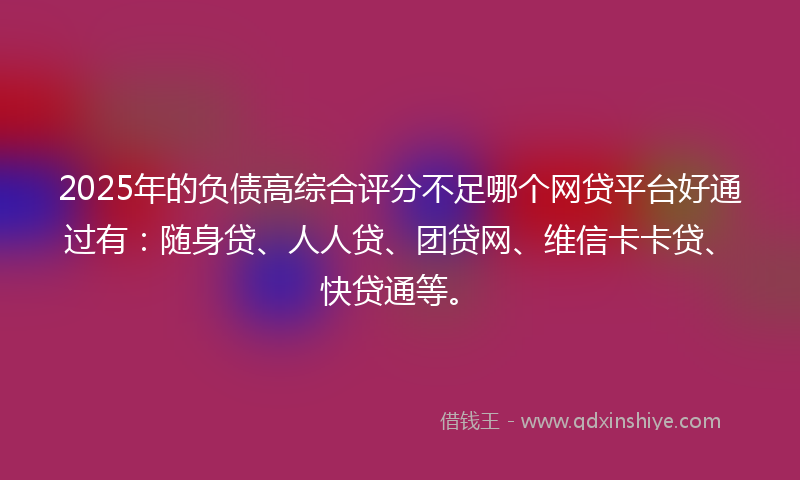 2025年的负债高综合评分不足哪个网贷平台好通过有：随身贷、人人贷、团贷网、维信卡卡贷、快贷通等。