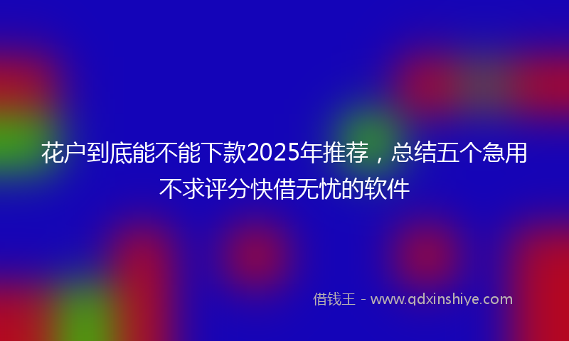 花户到底能不能下款2025年推荐，总结五个急用不求评分快借无忧的软件