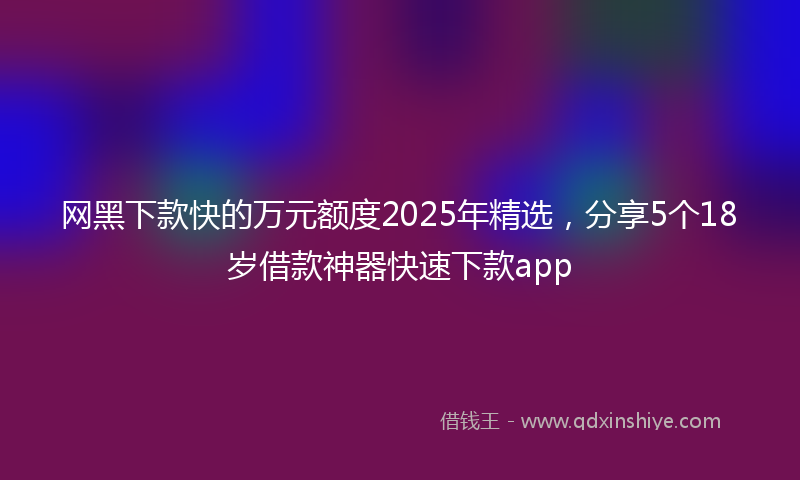 网黑下款快的万元额度2025年精选，分享5个18岁借款神器快速下款app