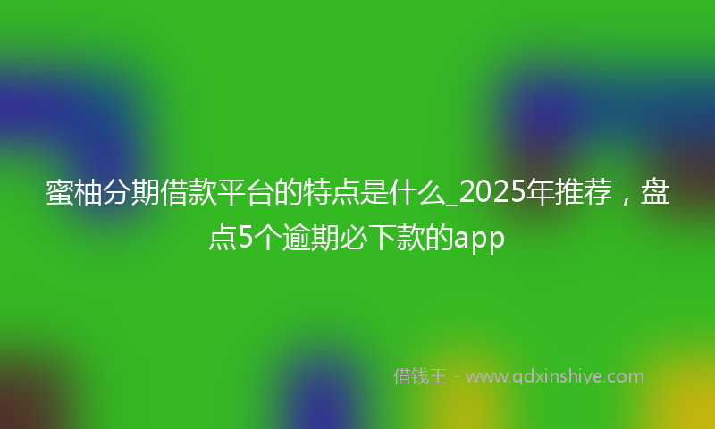 蜜柚分期借款平台的特点是什么_2025年推荐，盘点5个逾期必下款的app