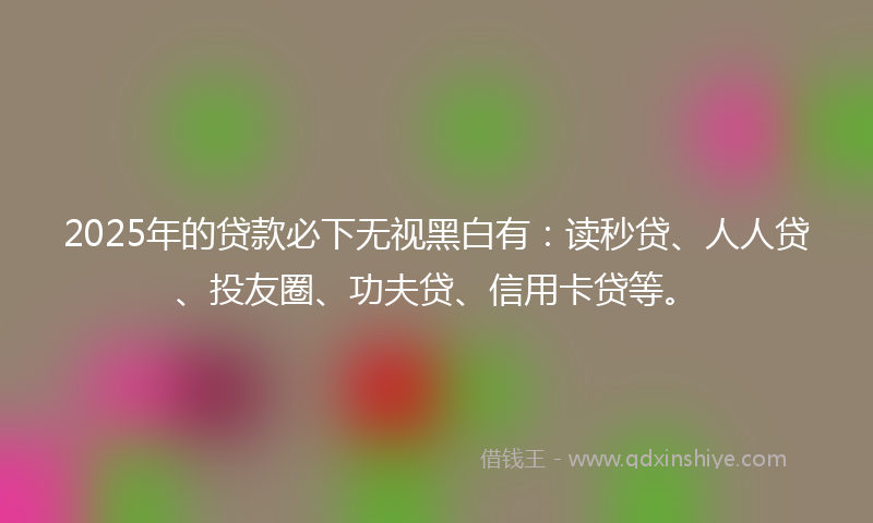 2025年的贷款必下无视黑白有：读秒贷、人人贷、投友圈、功夫贷、信用卡贷等。