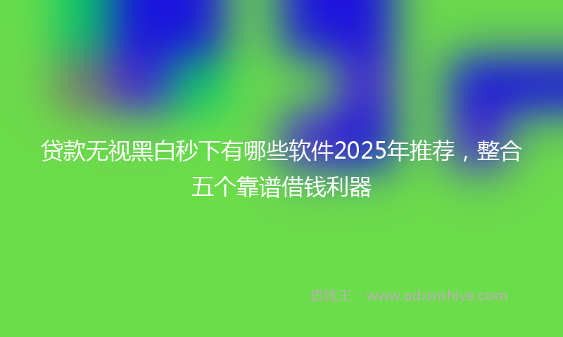 贷款无视黑白秒下有哪些软件2025年推荐，整合五个靠谱借钱利器