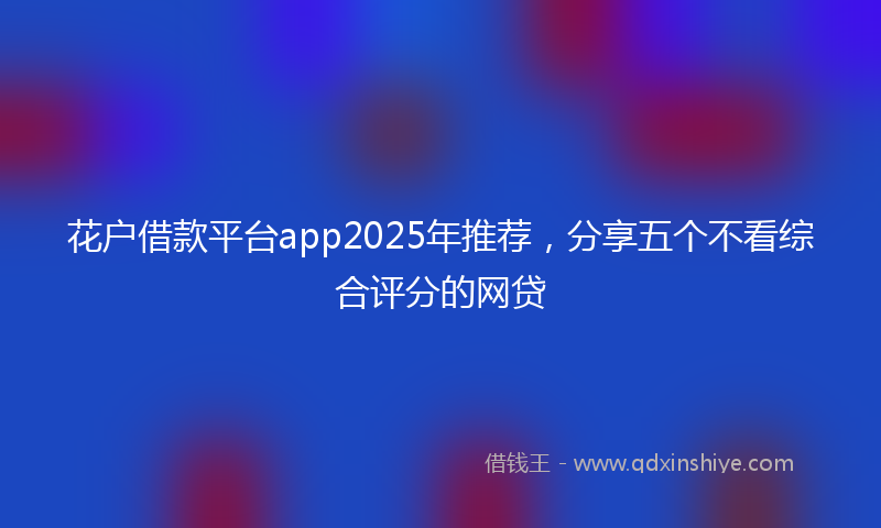 花户借款平台app2025年推荐，分享五个不看综合评分的网贷