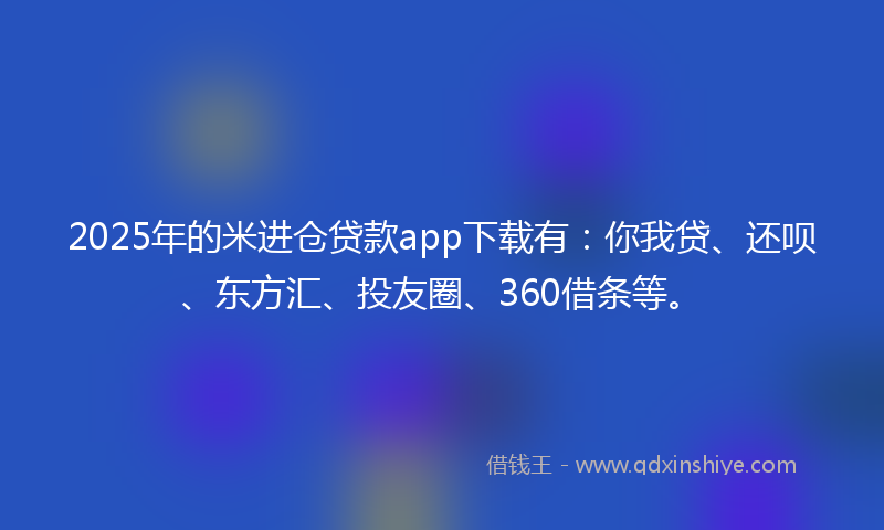 2025年的米进仓贷款app下载有：你我贷、还呗、东方汇、投友圈、360借条等。