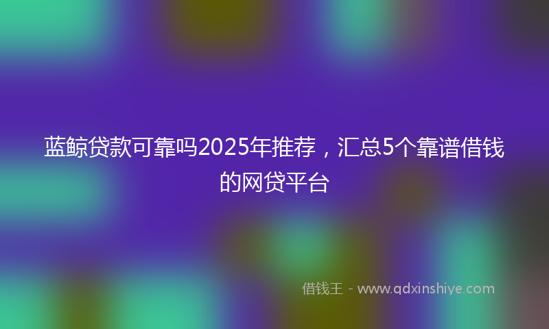 蓝鲸贷款可靠吗2025年推荐，汇总5个靠谱借钱的网贷平台
