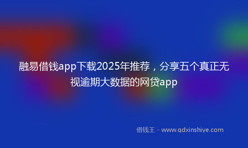 融易借钱app下载2025年推荐，分享五个真正无视逾期大数据的网贷app