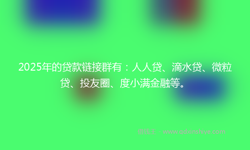 2025年的贷款链接群有：人人贷、滴水贷、微粒贷、投友圈、度小满金融等。