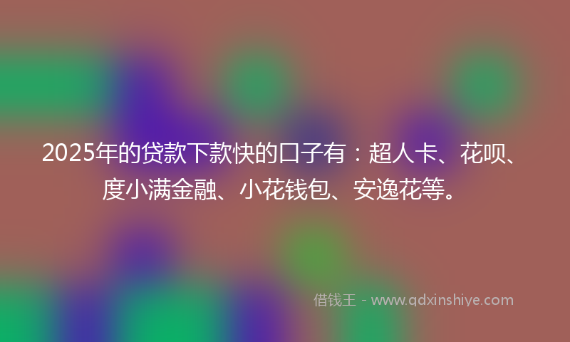 2025年的贷款下款快的口子有：超人卡、花呗、度小满金融、小花钱包、安逸花等。