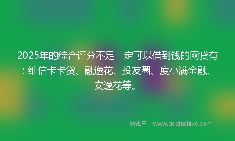 2025年的综合评分不足一定可以借到钱的网贷有：维信卡卡贷、融逸花、投友圈、度小满金融、安逸花等。