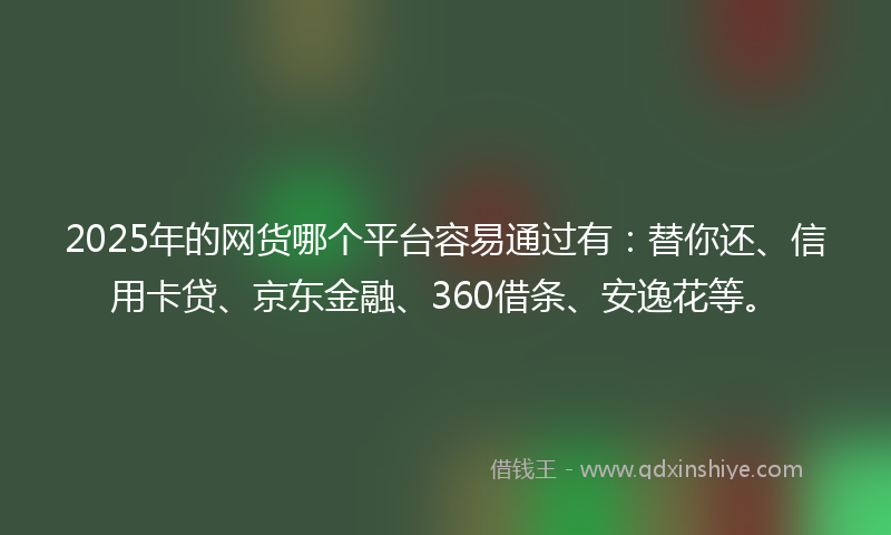 2025年的网货哪个平台容易通过有：替你还、信用卡贷、京东金融、360借条、安逸花等。