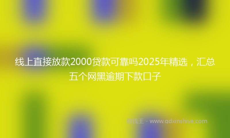线上直接放款2000贷款可靠吗2025年精选，汇总五个网黑逾期下款口子