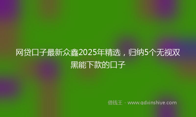 网贷口子最新众鑫2025年精选，归纳5个无视双黑能下款的口子