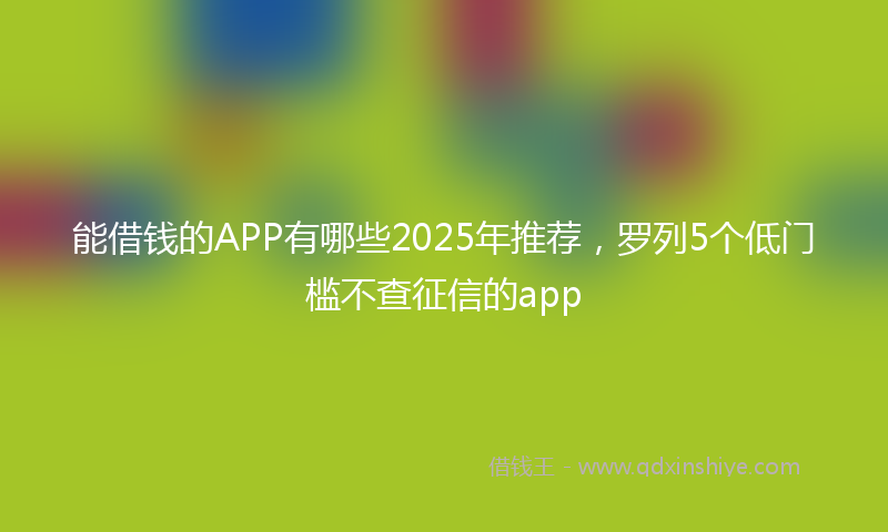 能借钱的APP有哪些2025年推荐，罗列5个低门槛不查征信的app