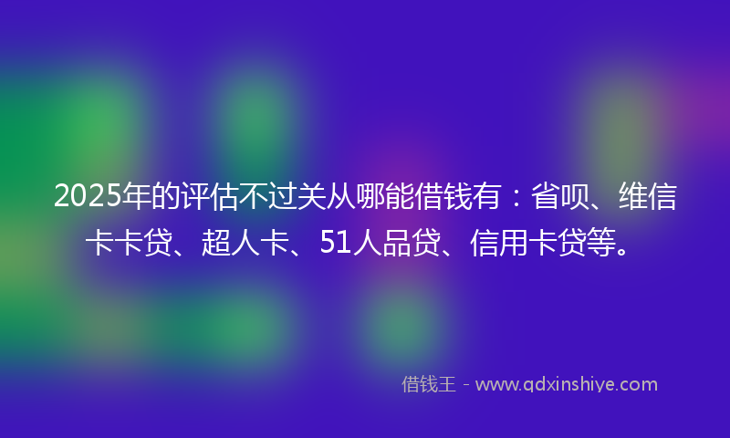 2025年的评估不过关从哪能借钱有：省呗、维信卡卡贷、超人卡、51人品贷、信用卡贷等。
