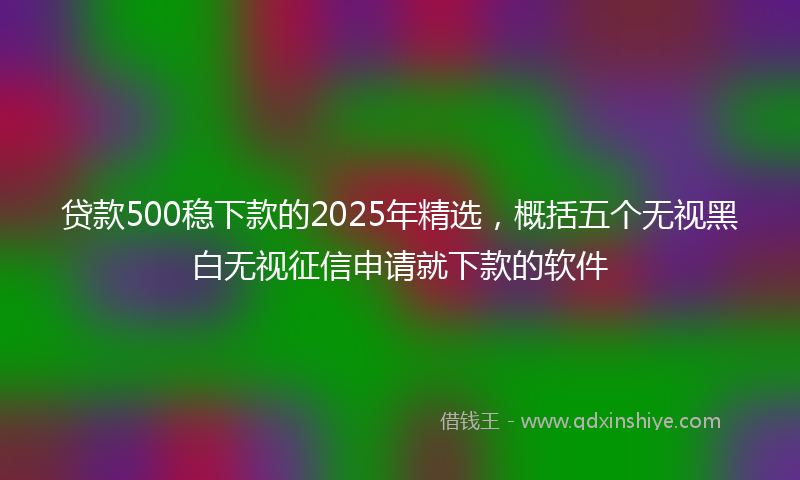 贷款500稳下款的2025年精选，概括五个无视黑白无视征信申请就下款的软件