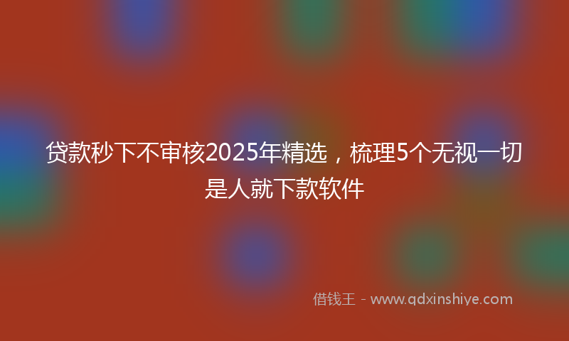 贷款秒下不审核2025年精选，梳理5个无视一切是人就下款软件