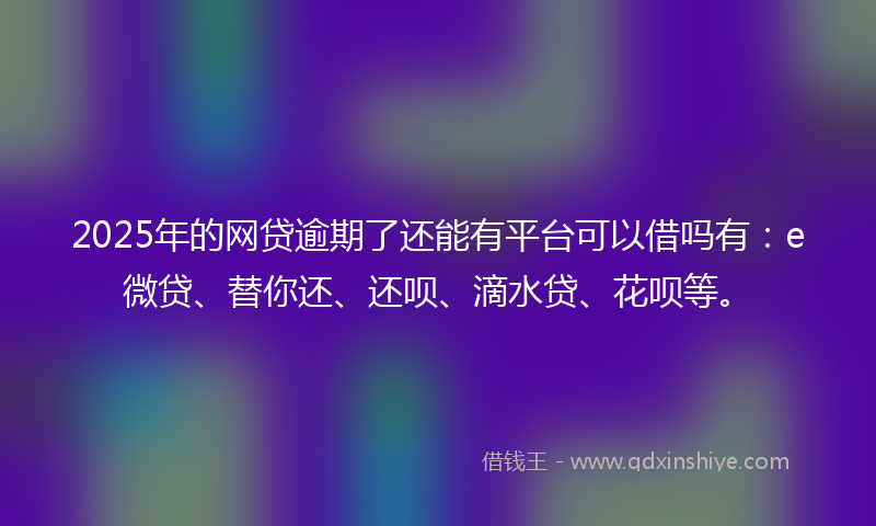 2025年的网贷逾期了还能有平台可以借吗有：e微贷、替你还、还呗、滴水贷、花呗等。