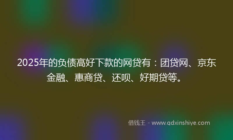 2025年的负债高好下款的网贷有：团贷网、京东金融、惠商贷、还呗、好期贷等。