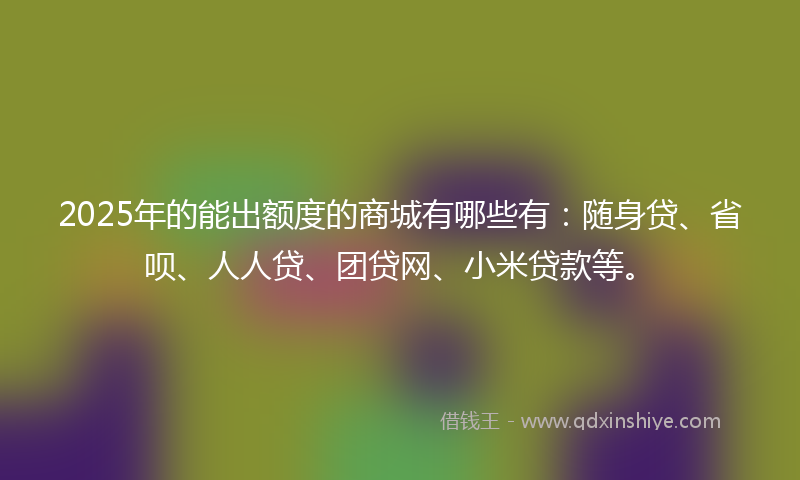 2025年的能出额度的商城有哪些有：随身贷、省呗、人人贷、团贷网、小米贷款等。