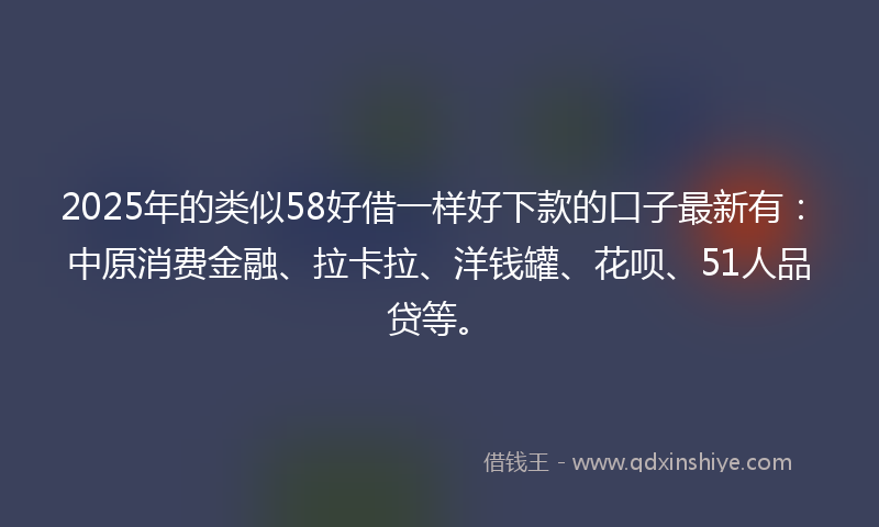 2025年的类似58好借一样好下款的口子最新有：中原消费金融、拉卡拉、洋钱罐、花呗、51人品贷等。