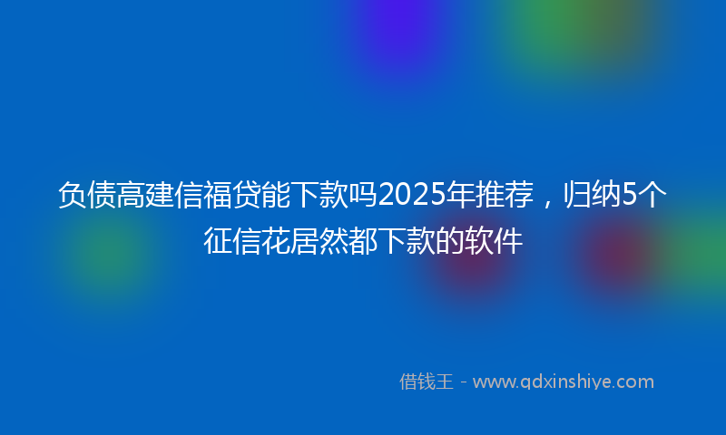 负债高建信福贷能下款吗2025年推荐，归纳5个征信花居然都下款的软件