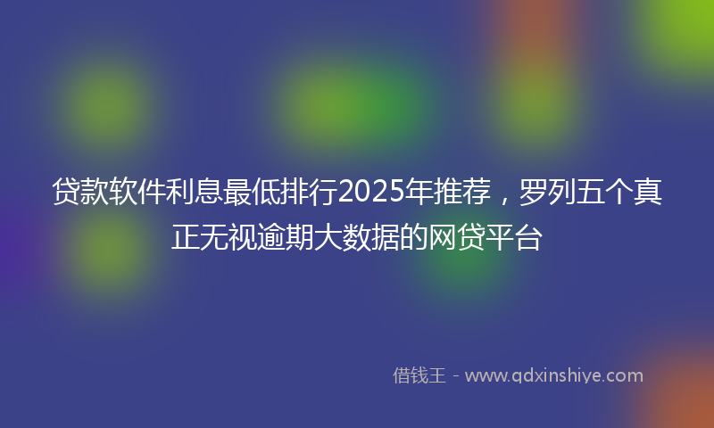 贷款软件利息最低排行2025年推荐，罗列五个真正无视逾期大数据的网贷平台