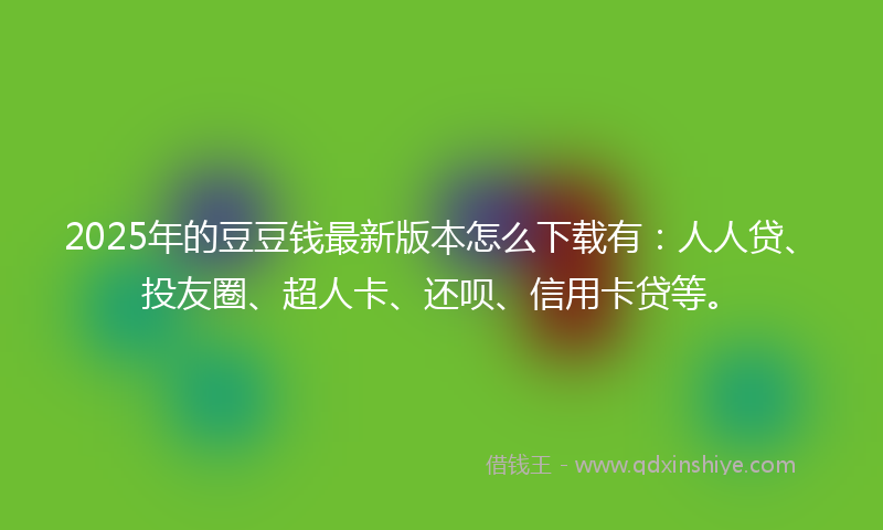 2025年的豆豆钱最新版本怎么下载有：人人贷、投友圈、超人卡、还呗、信用卡贷等。