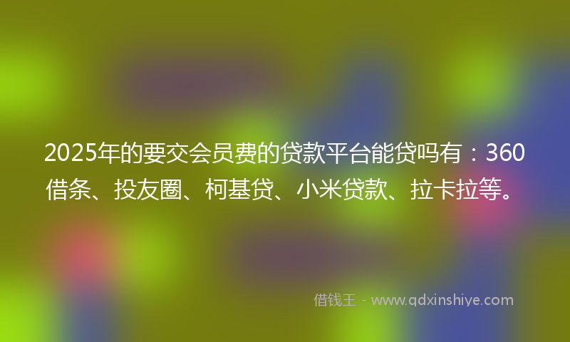 2025年的要交会员费的贷款平台能贷吗有：360借条、投友圈、柯基贷、小米贷款、拉卡拉等。