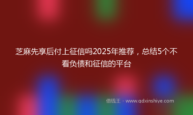 芝麻先享后付上征信吗2025年推荐，总结5个不看负债和征信的平台