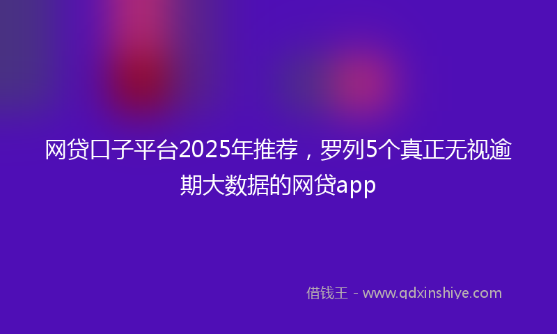 网贷口子平台2025年推荐，罗列5个真正无视逾期大数据的网贷app