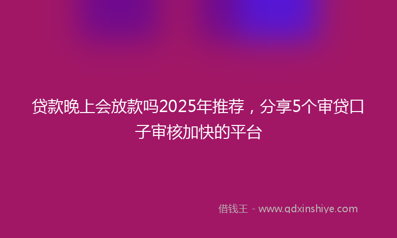贷款晚上会放款吗2025年推荐，分享5个审贷口子审核加快的平台