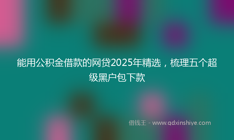 能用公积金借款的网贷2025年精选，梳理五个超级黑户包下款